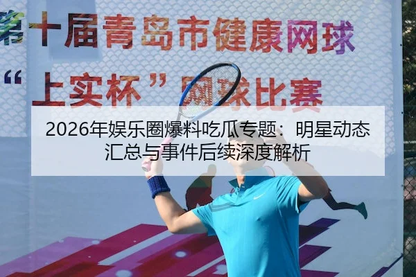 2026年娱乐圈爆料吃瓜专题：明星动态汇总与事件后续深度解析